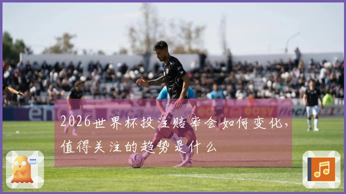 2026世界杯投注赔率会如何变化，值得关注的趋势是什么