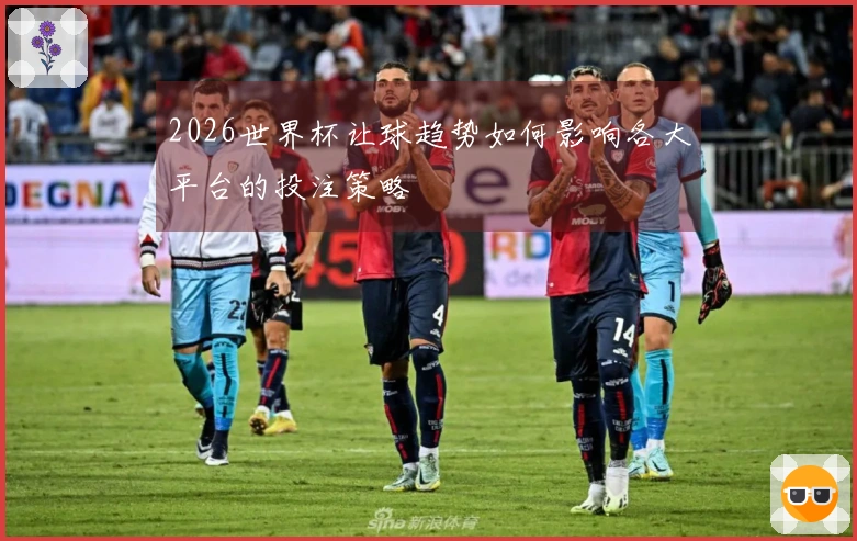 2026世界杯让球趋势如何影响各大平台的投注策略